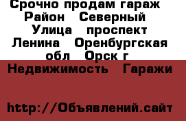 Срочно продам гараж › Район ­ Северный › Улица ­ проспект Ленина - Оренбургская обл., Орск г. Недвижимость » Гаражи   